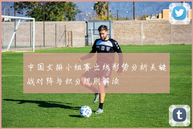 中国女排小组赛出线形势分析关键战对阵与积分规则解读