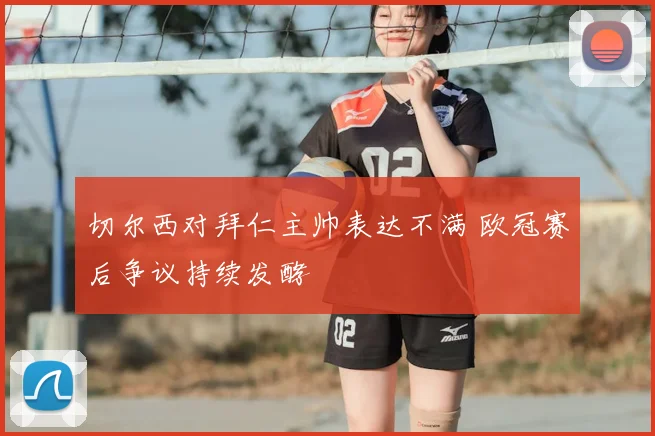 切尔西对拜仁主帅表达不满 欧冠赛后争议持续发酵