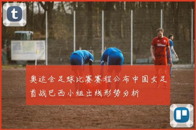 奥运会足球比赛赛程公布中国女足首战巴西小组出线形势分析