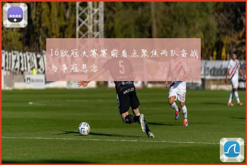 16欧冠决赛赛前看点聚焦两队备战与争冠悬念