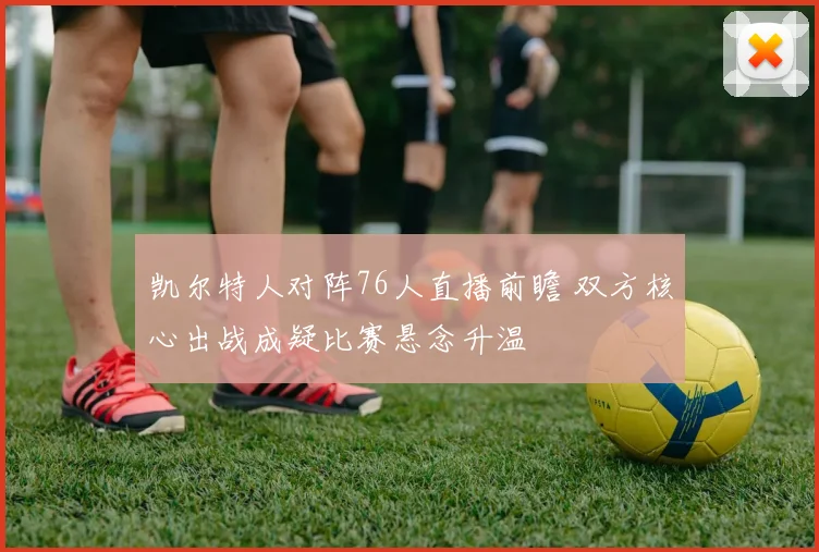 凯尔特人对阵76人直播前瞻 双方核心出战成疑比赛悬念升温