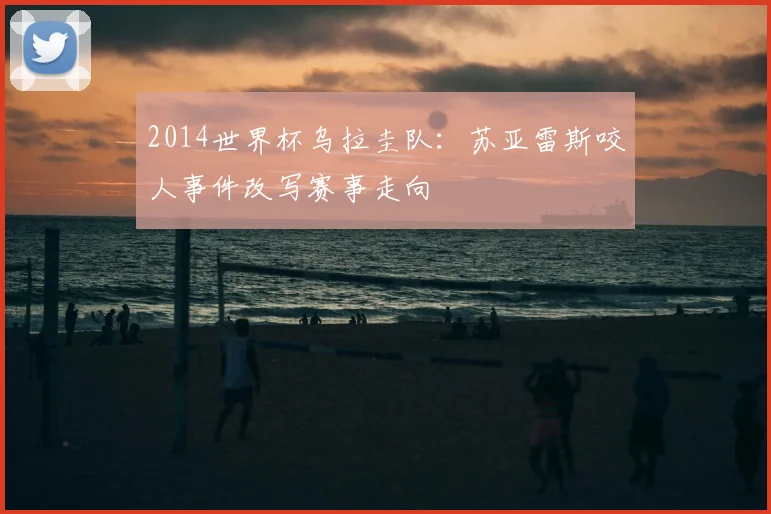 2014世界杯乌拉圭队:苏亚雷斯咬人事件改写赛事走向