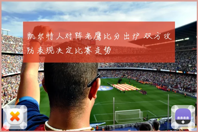 凯尔特人对阵老鹰比分出炉 双方攻防表现决定比赛走势