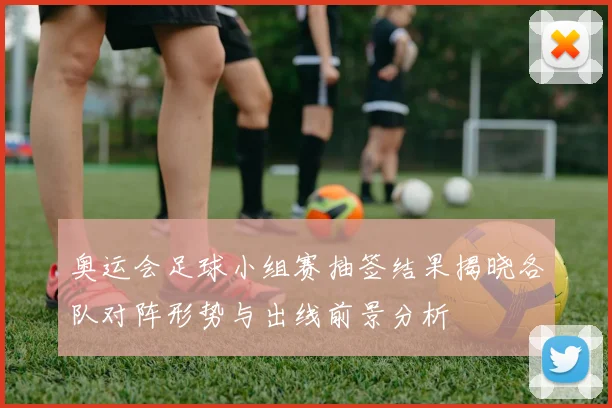 奥运会足球小组赛抽签结果揭晓各队对阵形势与出线前景分析