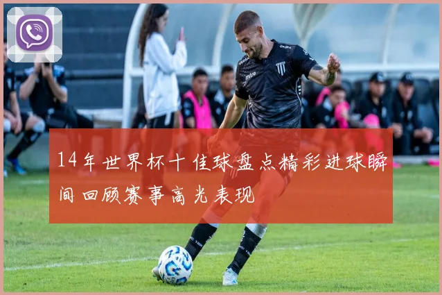 14年世界杯十佳球盘点精彩进球瞬间回顾赛事高光表现