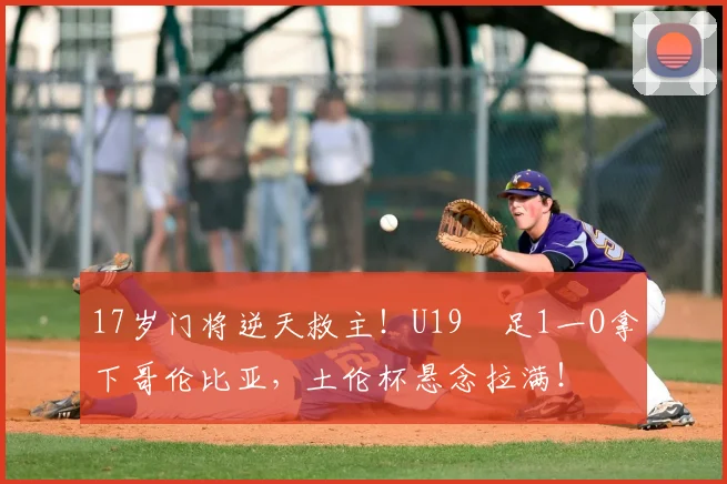 17岁门将逆天救主!U19囩足1一O拿下哥伦比亚,土伦杯悬念拉满!