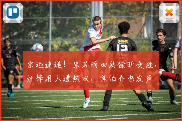 宏远速递!朱芳雨回购徐昕受挫,杜锋用人遭热议,焦泊乔也发声