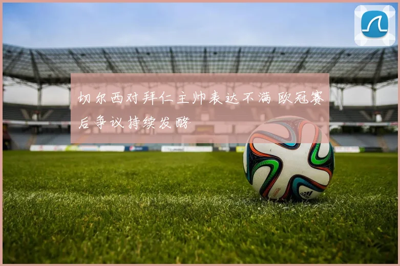 切尔西对拜仁主帅表达不满 欧冠赛后争议持续发酵