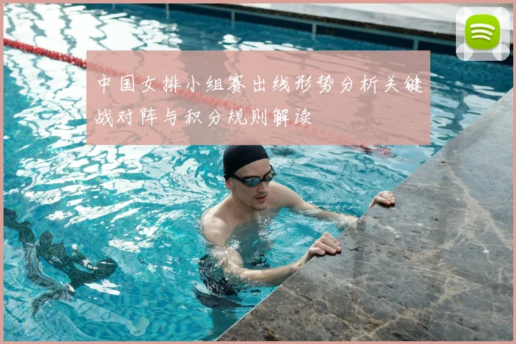 中国女排小组赛出线形势分析关键战对阵与积分规则解读
