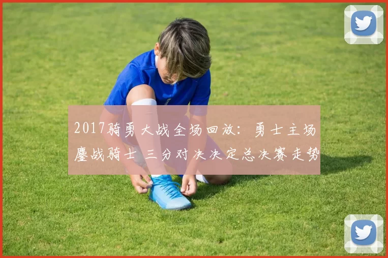 2017骑勇大战全场回放：勇士主场鏖战骑士 三分对决决定总决赛走势