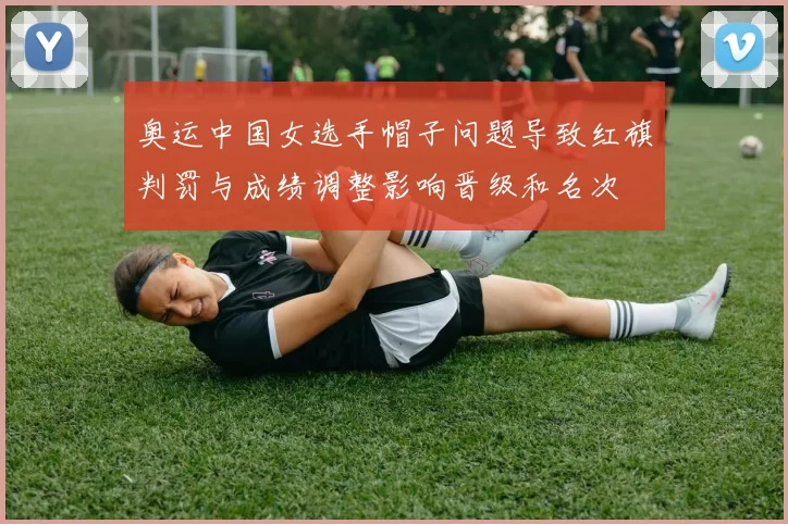 奥运中国女选手帽子问题导致红旗判罚与成绩调整影响晋级和名次