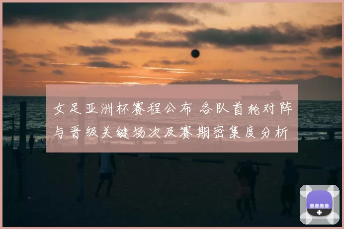 女足亚洲杯赛程公布 各队首轮对阵与晋级关键场次及赛期密集度分析