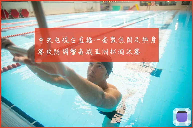 中央电视台直播一套聚焦国足热身赛攻防调整备战亚洲杯淘汰赛