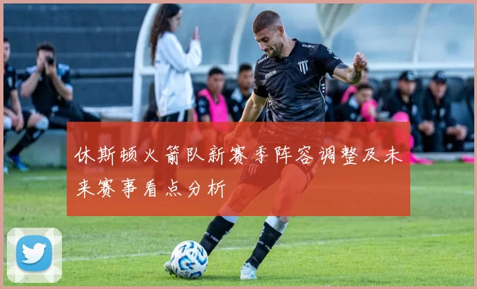 休斯顿火箭队新赛季阵容调整及未来赛事看点分析