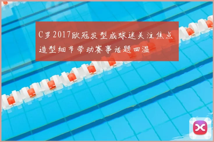 C罗2017欧冠发型成球迷关注焦点 造型细节带动赛事话题回温