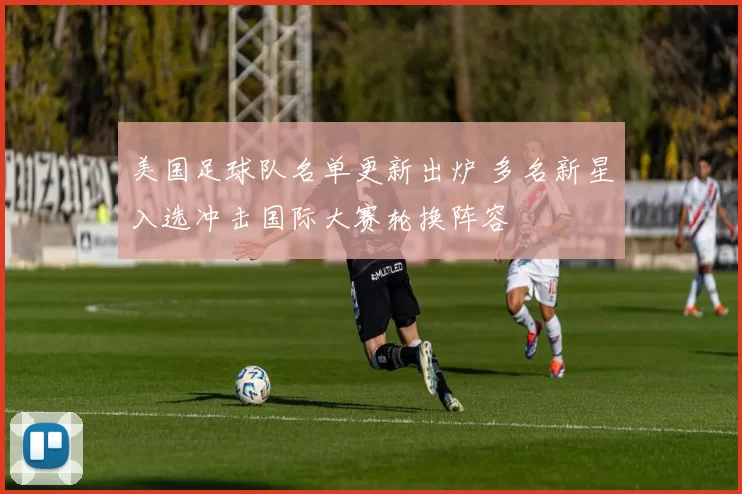 美国足球队名单更新出炉 多名新星入选冲击国际大赛轮换阵容