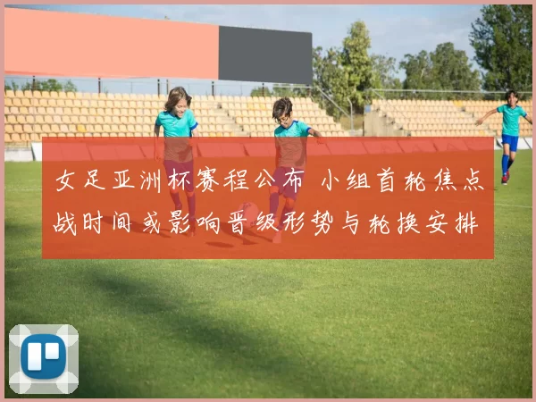 女足亚洲杯赛程公布 小组首轮焦点战时间或影响晋级形势与轮换安排