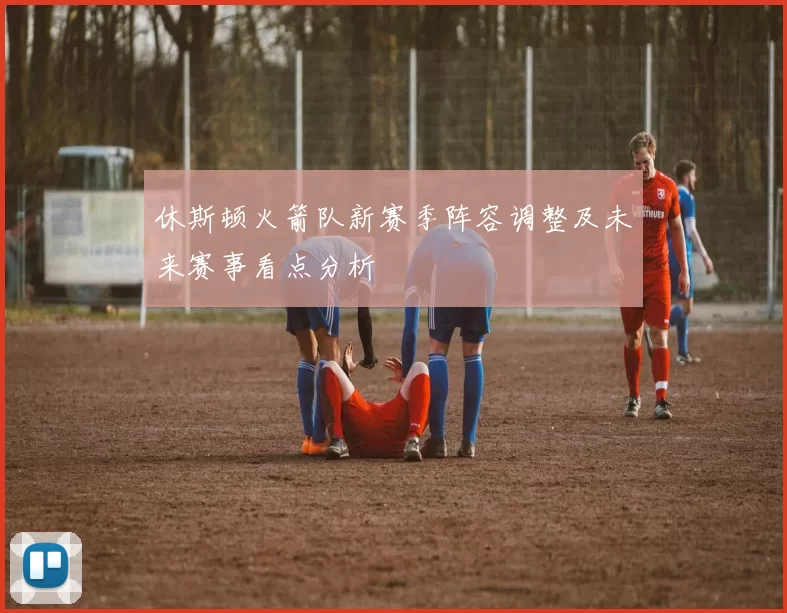 休斯顿火箭队新赛季阵容调整及未来赛事看点分析