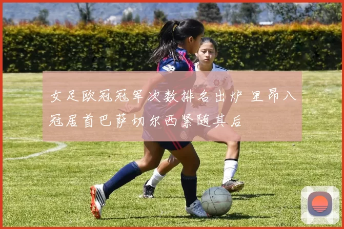 女足欧冠冠军次数排名出炉 里昂八冠居首巴萨切尔西紧随其后