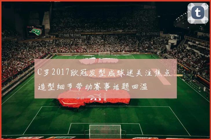 C罗2017欧冠发型成球迷关注焦点 造型细节带动赛事话题回温