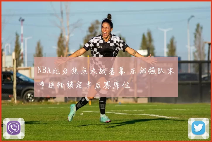 NBA比分焦点大战落幕 东部强队末节逆转锁定季后赛席位
