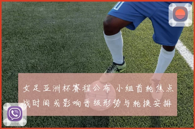 女足亚洲杯赛程公布 小组首轮焦点战时间或影响晋级形势与轮换安排