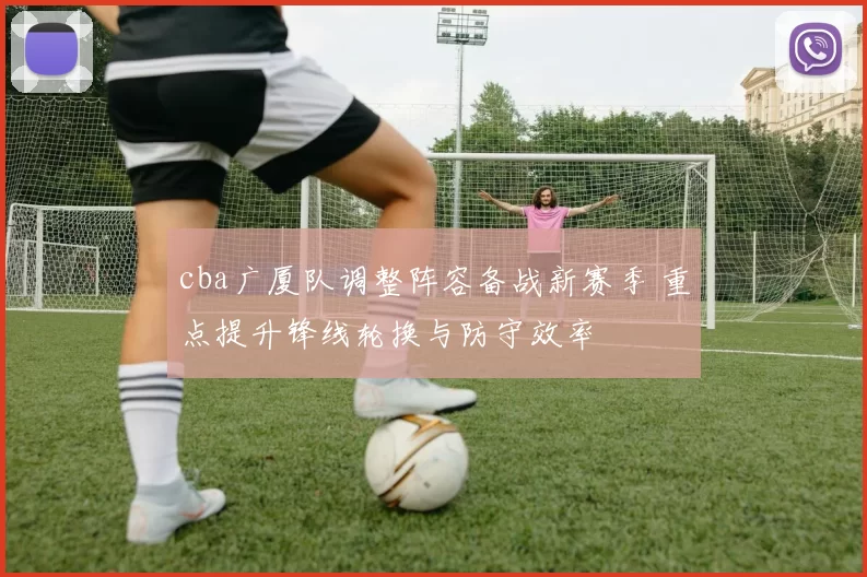 cba广厦队调整阵容备战新赛季 重点提升锋线轮换与防守效率