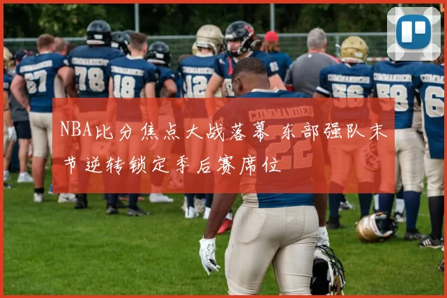 NBA比分焦点大战落幕 东部强队末节逆转锁定季后赛席位