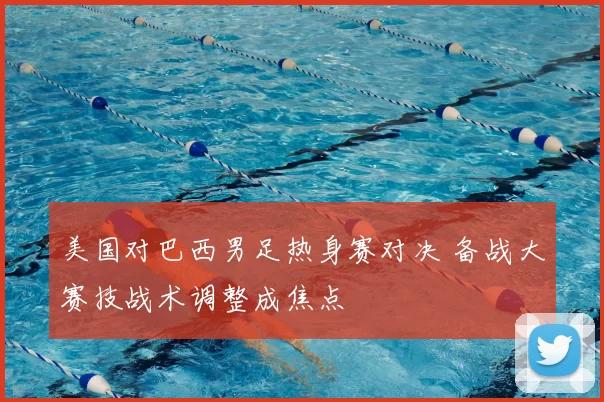 美国对巴西男足热身赛对决 备战大赛技战术调整成焦点