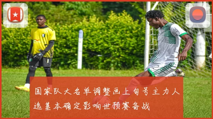 国家队大名单调整画上句号主力人选基本确定影响世预赛备战