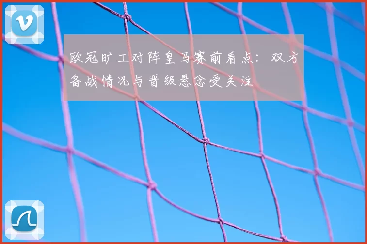 欧冠旷工对阵皇马赛前看点：双方备战情况与晋级悬念受关注