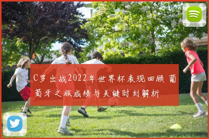 C罗出战2022年世界杯表现回顾 葡萄牙之旅成绩与关键时刻解析