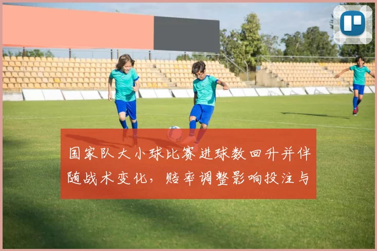 国家队大小球比赛进球数回升并伴随战术变化，赔率调整影响投注与赛果预测