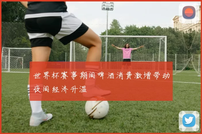 世界杯赛事期间啤酒消费激增带动夜间经济升温