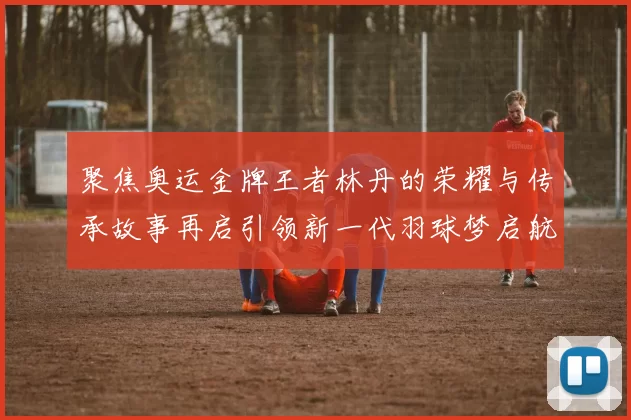 聚焦奥运金牌王者林丹的荣耀与传承故事再启引领新一代羽球梦启航