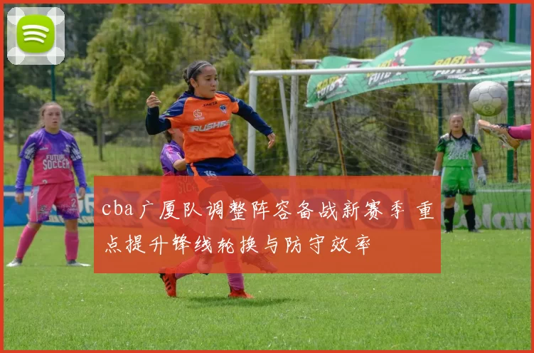 cba广厦队调整阵容备战新赛季 重点提升锋线轮换与防守效率