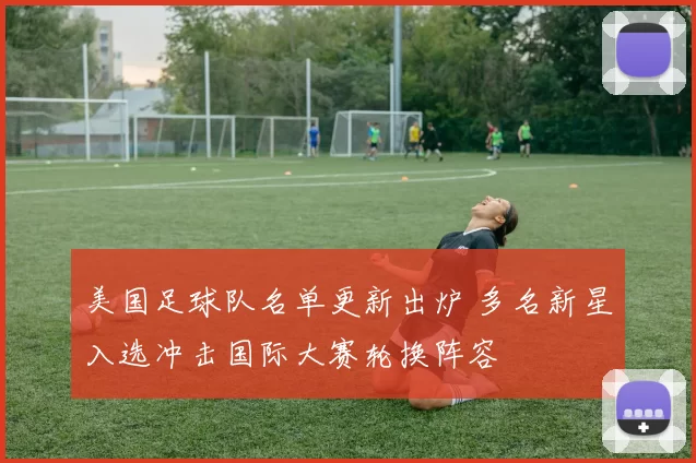 美国足球队名单更新出炉 多名新星入选冲击国际大赛轮换阵容