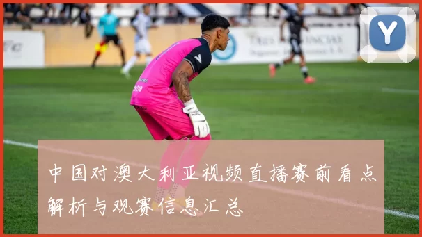 中国对澳大利亚视频直播赛前看点解析与观赛信息汇总