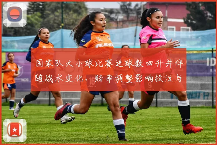 国家队大小球比赛进球数回升并伴随战术变化，赔率调整影响投注与赛果预测