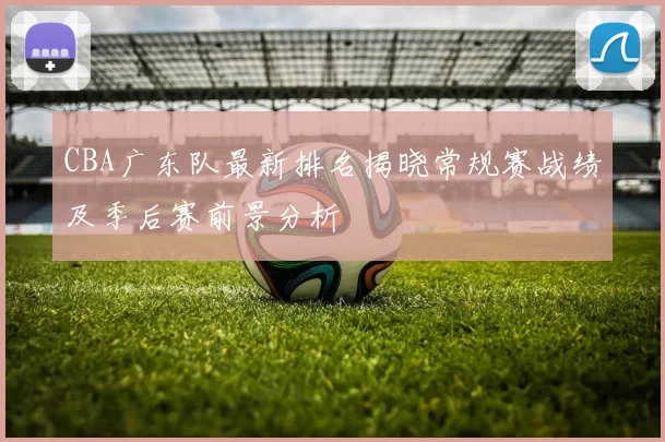 CBA广东队最新排名揭晓常规赛战绩及季后赛前景分析