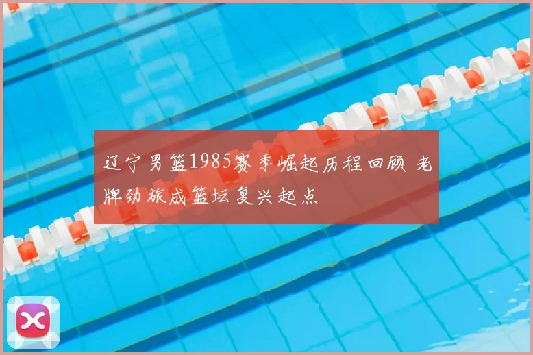 辽宁男篮1985赛季崛起历程回顾 老牌劲旅成篮坛复兴起点