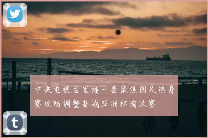 中央电视台直播一套聚焦国足热身赛攻防调整备战亚洲杯淘汰赛