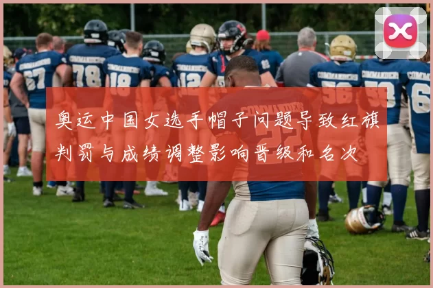 奥运中国女选手帽子问题导致红旗判罚与成绩调整影响晋级和名次