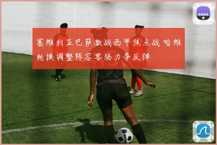 塞维利亚巴萨激战西甲焦点战 哈维轮换调整阵容客场力争反弹