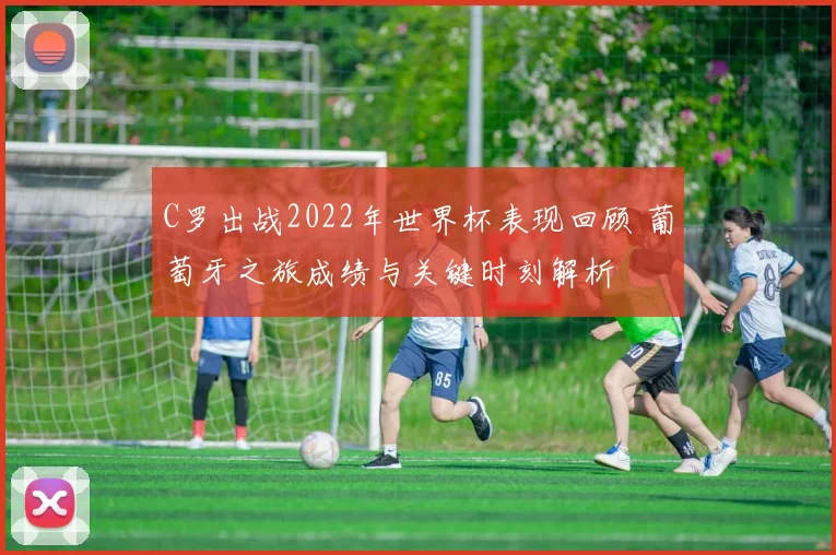 C罗出战2022年世界杯表现回顾 葡萄牙之旅成绩与关键时刻解析