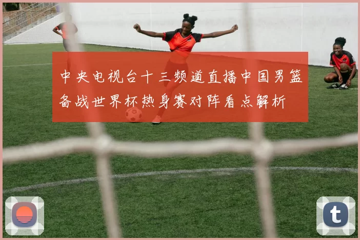 中央电视台十三频道直播中国男篮备战世界杯热身赛对阵看点解析